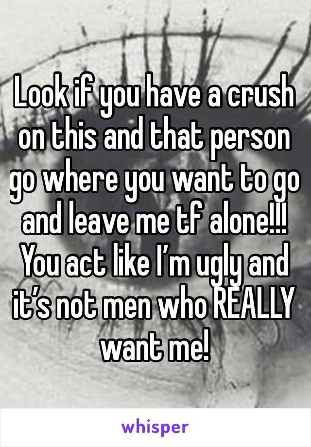 Look if you have a crush on this and that person go where you want to go and leave me tf alone!!! You act like I’m ugly and it’s not men who REALLY want me! 