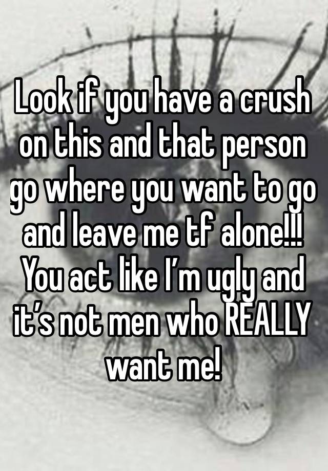 Look if you have a crush on this and that person go where you want to go and leave me tf alone!!! You act like I’m ugly and it’s not men who REALLY want me! 