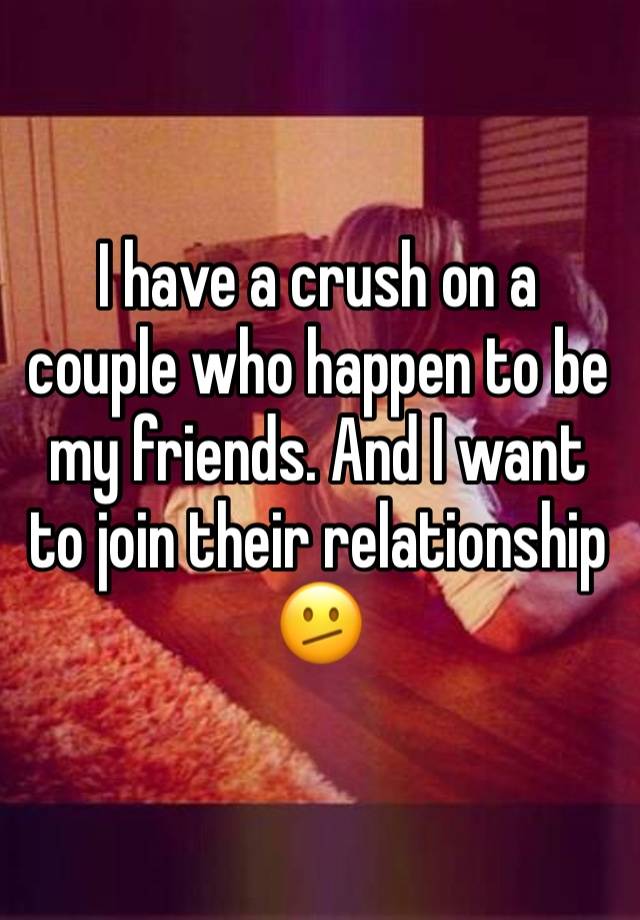 I have a crush on a couple who happen to be my friends. And I want to join their relationship 🫤