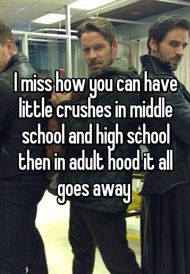 I miss how you can have little crushes in middle school and high school then in adult hood it all goes away 