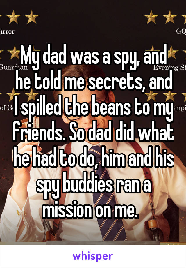 My dad was a spy, and he told me secrets, and I spilled the beans to my friends. So dad did what he had to do, him and his spy buddies ran a mission on me.  