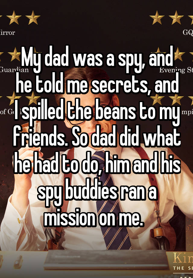 My dad was a spy, and he told me secrets, and I spilled the beans to my friends. So dad did what he had to do, him and his spy buddies ran a mission on me.  