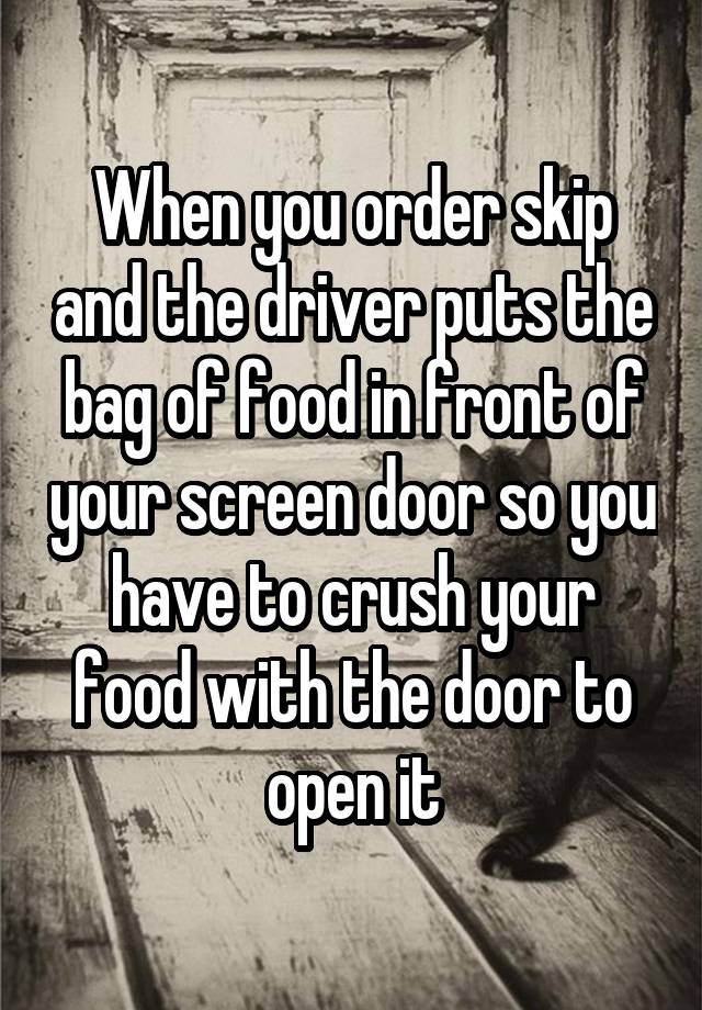 When you order skip and the driver puts the bag of food in front of your screen door so you have to crush your food with the door to open it