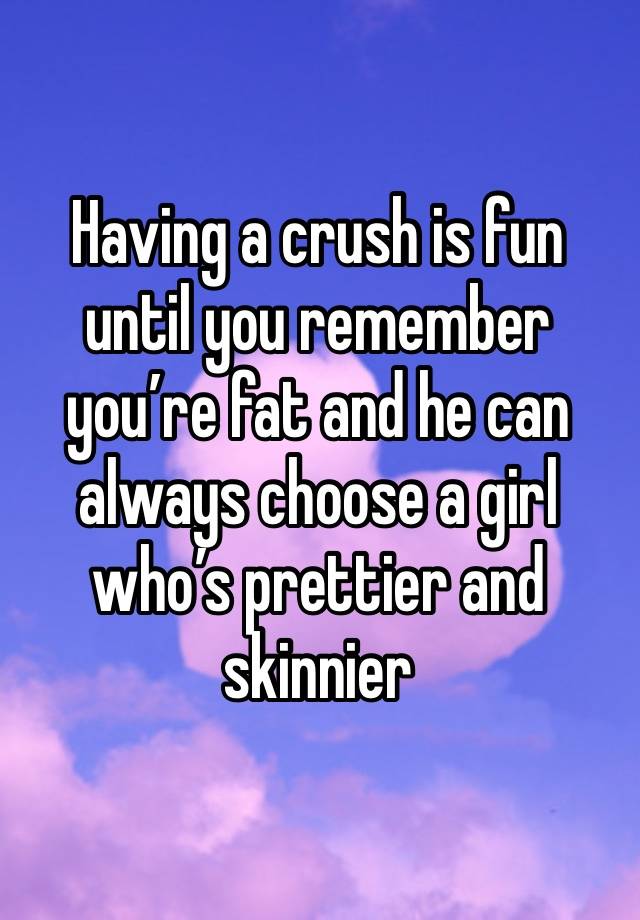 Having a crush is fun until you remember you’re fat and he can always choose a girl who’s prettier and skinnier 