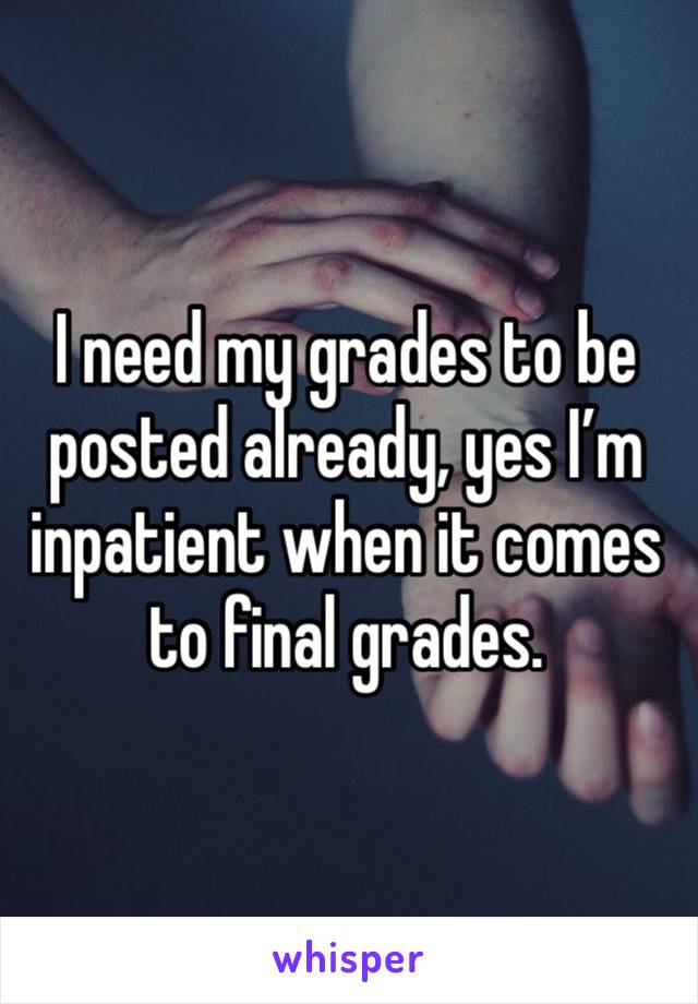 I need my grades to be posted already, yes I’m inpatient when it comes to final grades. 