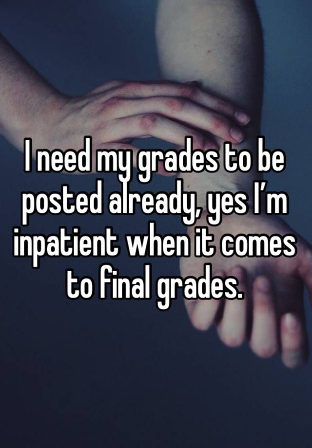 I need my grades to be posted already, yes I’m inpatient when it comes to final grades. 