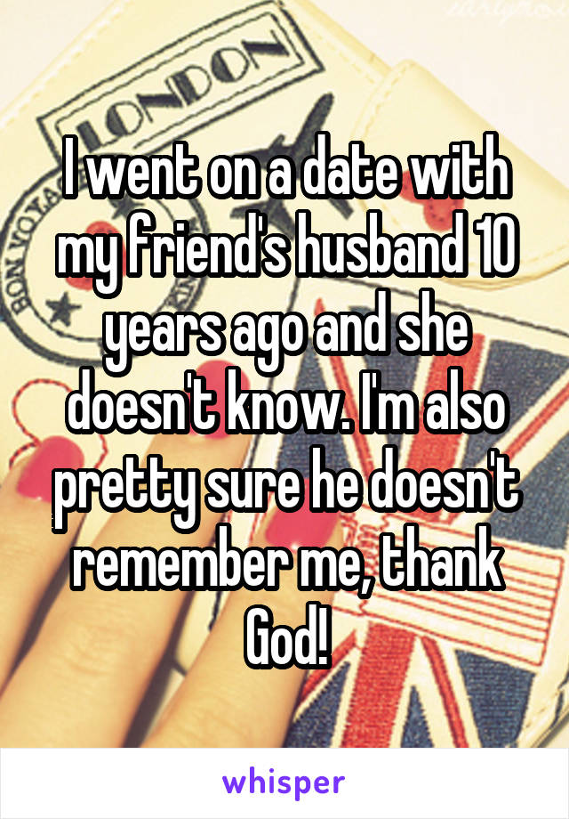 I went on a date with my friend's husband 10 years ago and she doesn't know. I'm also pretty sure he doesn't remember me, thank God!