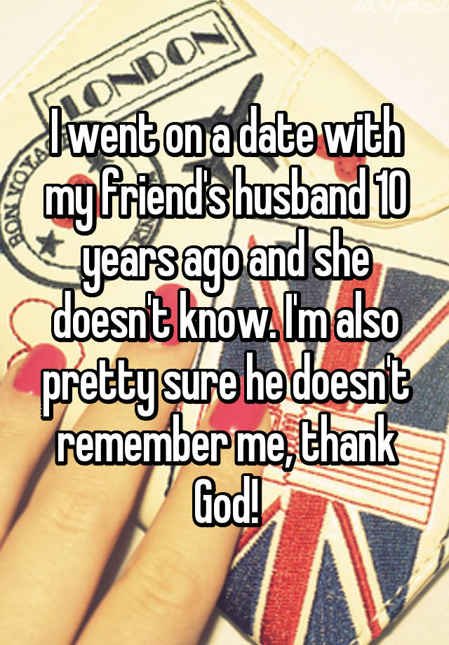 I went on a date with my friend's husband 10 years ago and she doesn't know. I'm also pretty sure he doesn't remember me, thank God!