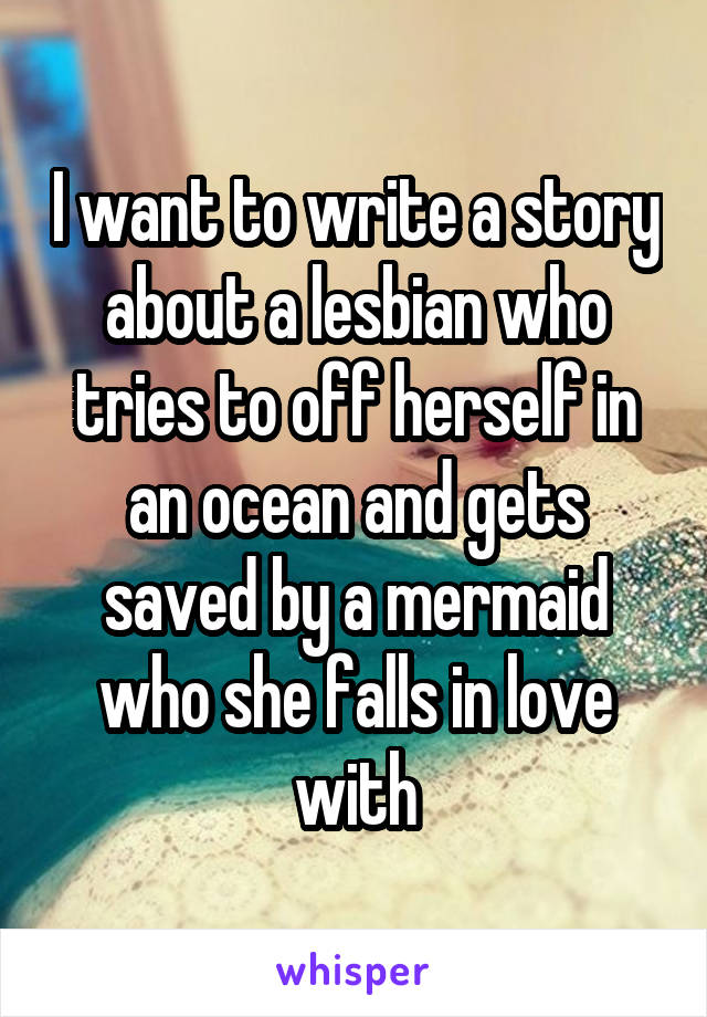 I want to write a story about a lesbian who tries to off herself in an ocean and gets saved by a mermaid who she falls in love with