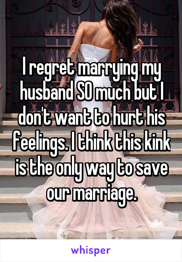 I regret marrying my husband SO much but I don't want to hurt his feelings. I think this kink is the only way to save our marriage.