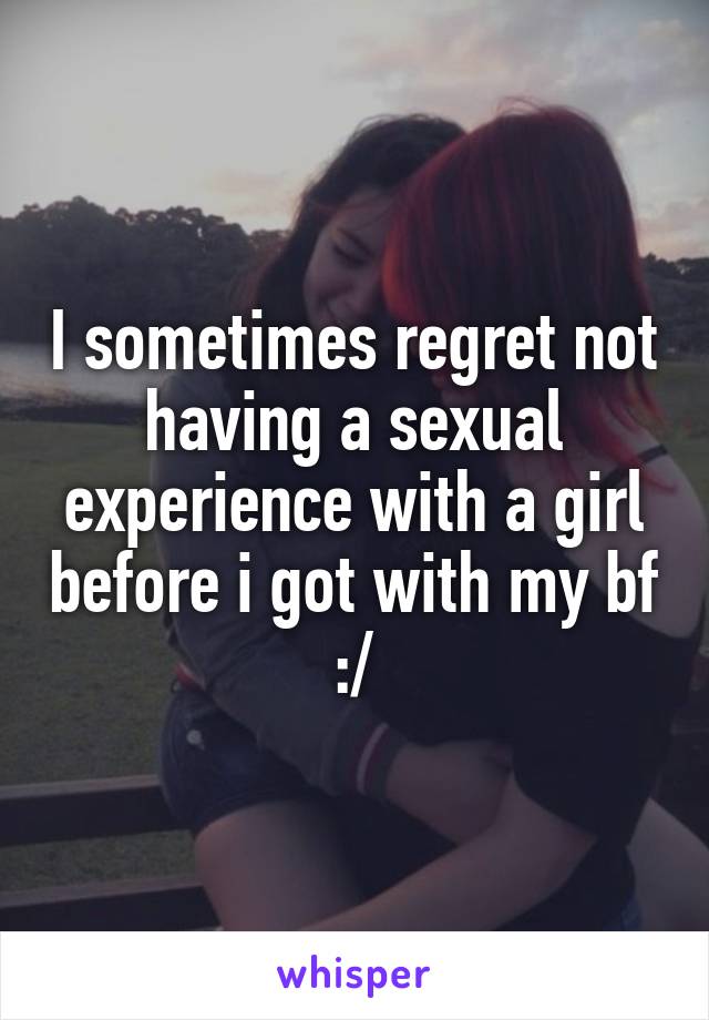 I sometimes regret not having a sexual experience with a girl before i got with my bf :/