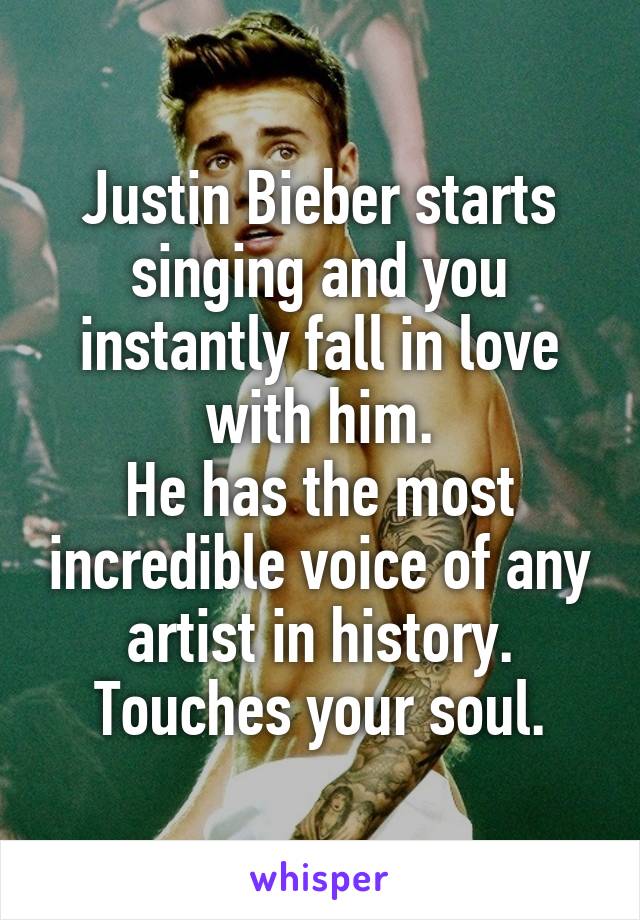 Justin Bieber starts singing and you instantly fall in love with him.
He has the most incredible voice of any artist in history. Touches your soul.