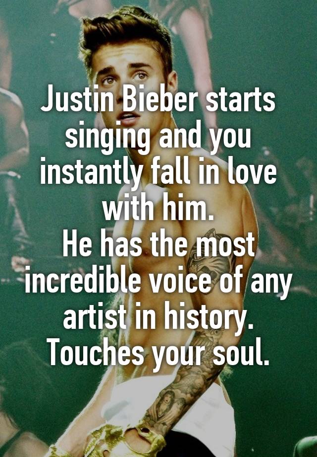 Justin Bieber starts singing and you instantly fall in love with him.
He has the most incredible voice of any artist in history. Touches your soul.