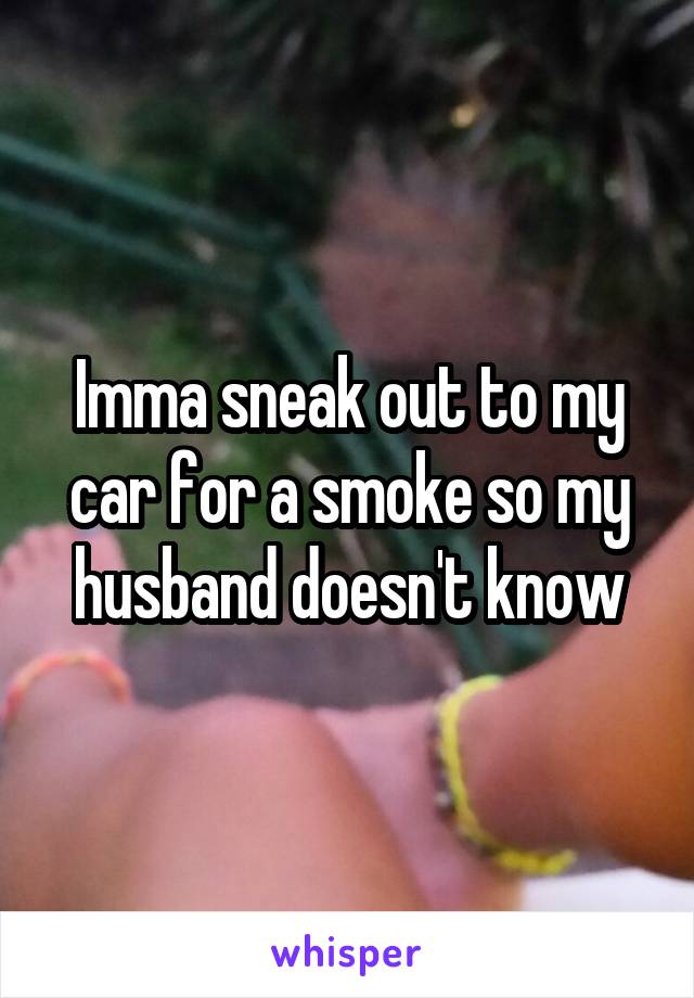 Imma sneak out to my car for a smoke so my husband doesn't know