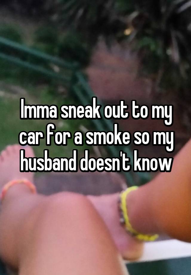 Imma sneak out to my car for a smoke so my husband doesn't know