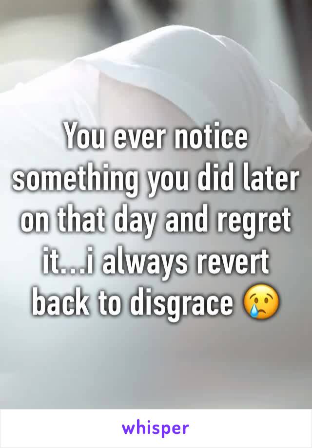 You ever notice something you did later on that day and regret it…i always revert back to disgrace 😢