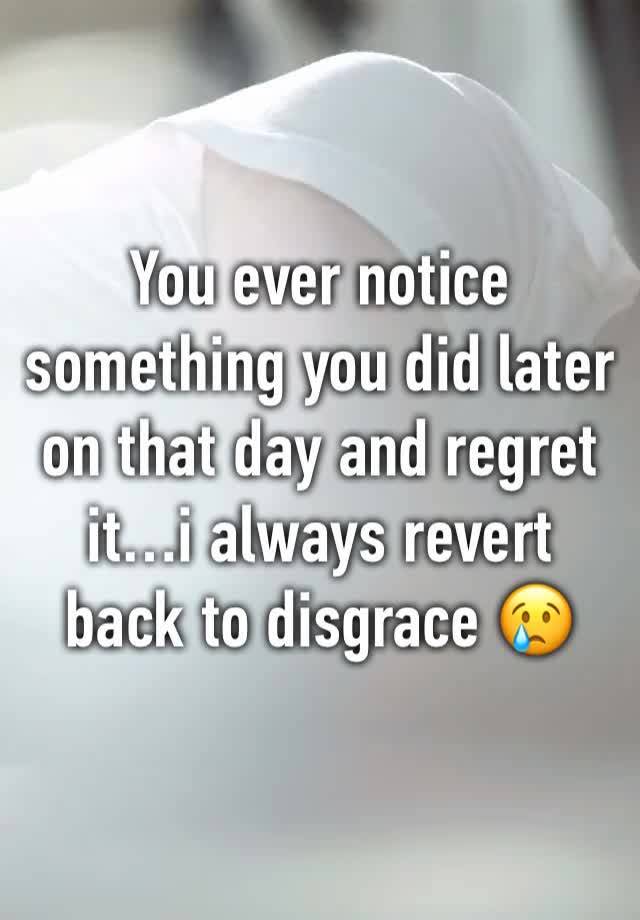 You ever notice something you did later on that day and regret it…i always revert back to disgrace 😢