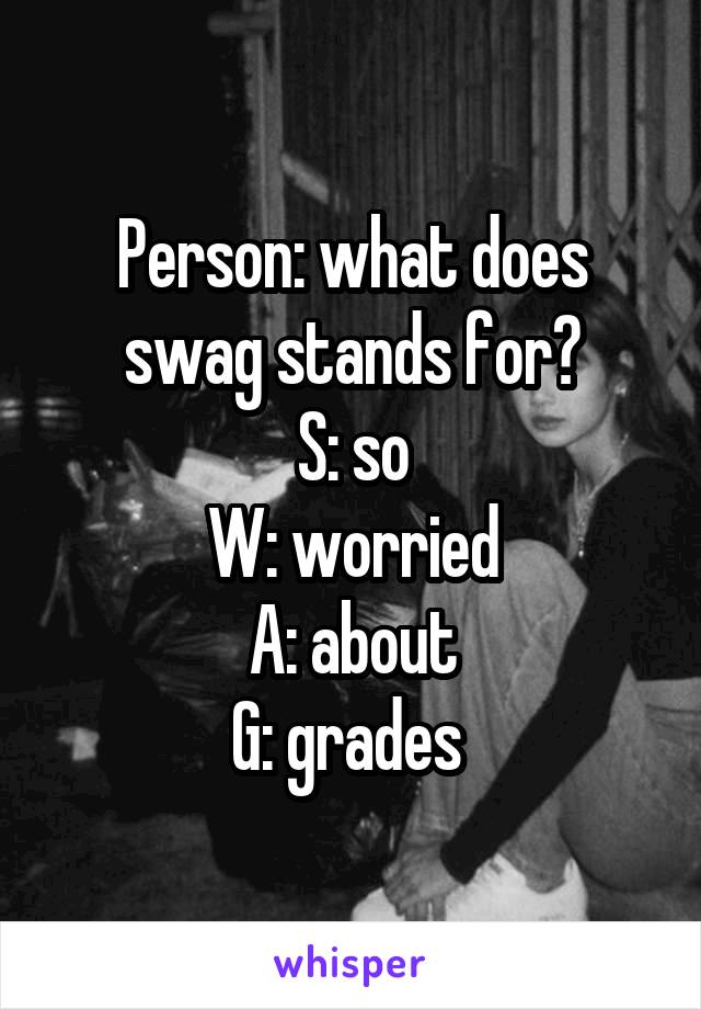 Person: what does swag stands for?
S: so
W: worried
A: about
G: grades 