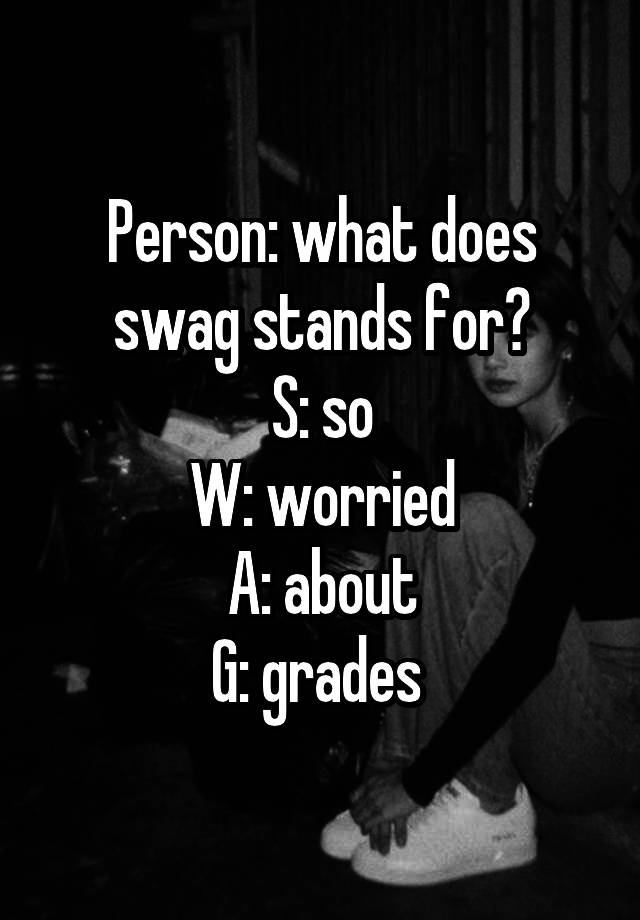 Person: what does swag stands for?
S: so
W: worried
A: about
G: grades 