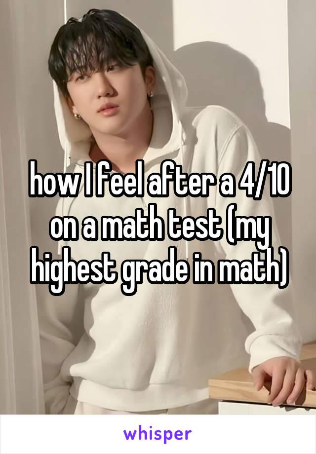 how I feel after a 4/10 on a math test (my highest grade in math)