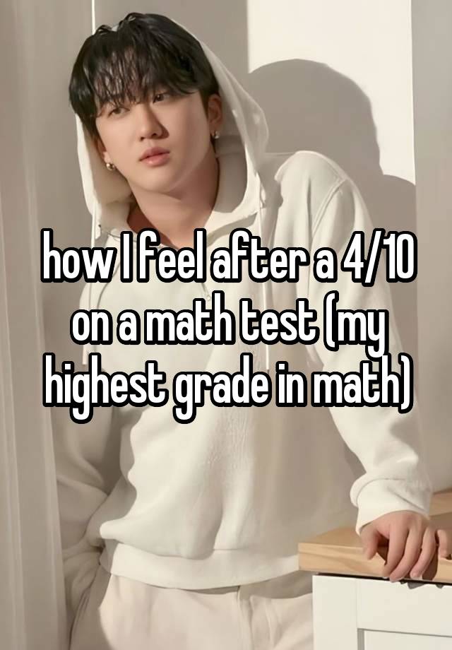 how I feel after a 4/10 on a math test (my highest grade in math)