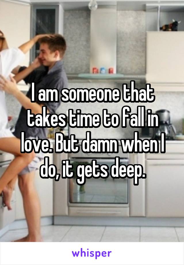 I am someone that takes time to fall in love. But damn when I do, it gets deep.