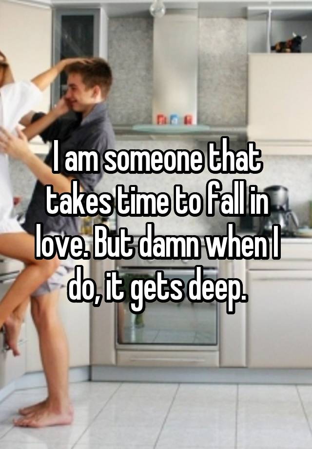 I am someone that takes time to fall in love. But damn when I do, it gets deep.