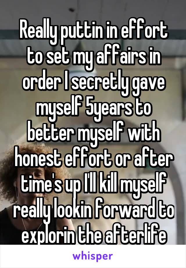 Really puttin in effort to set my affairs in order I secretly gave myself 5years to better myself with honest effort or after time's up I'll kill myself really lookin forward to explorin the afterlife