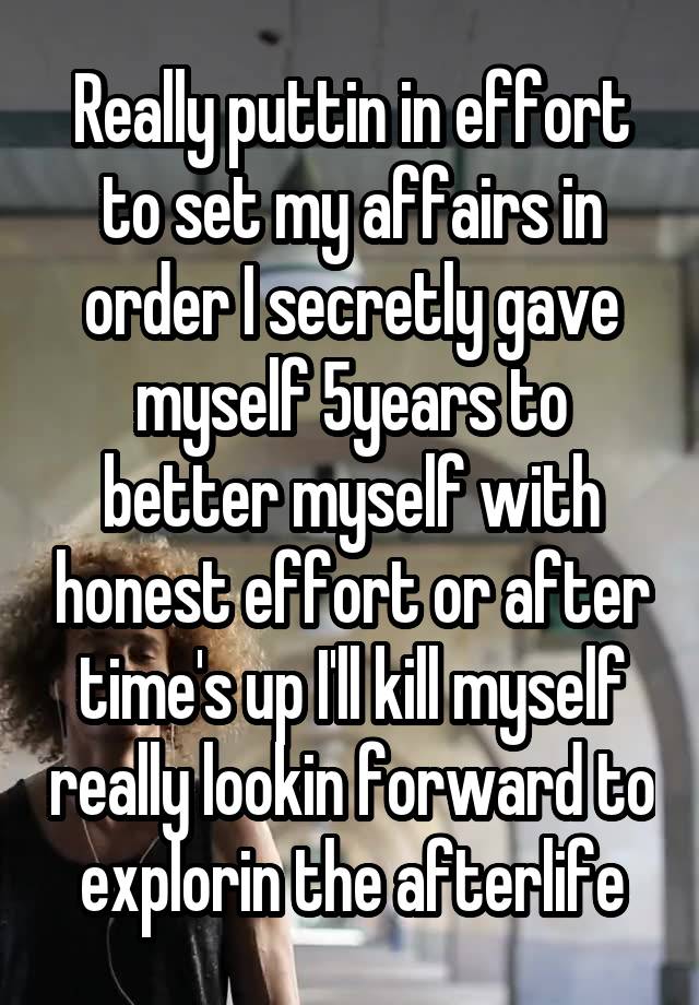 Really puttin in effort to set my affairs in order I secretly gave myself 5years to better myself with honest effort or after time's up I'll kill myself really lookin forward to explorin the afterlife