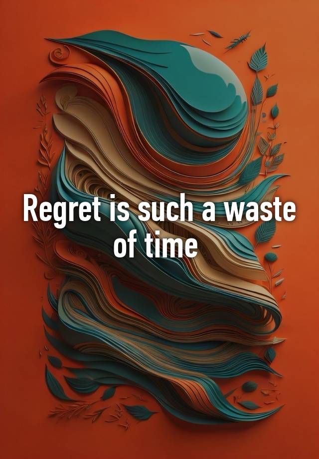 Regret is such a waste of time 