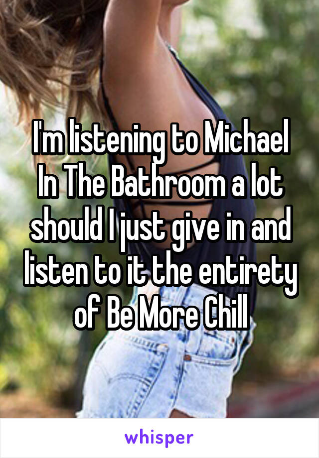 I'm listening to Michael In The Bathroom a lot should I just give in and listen to it the entirety of Be More Chill