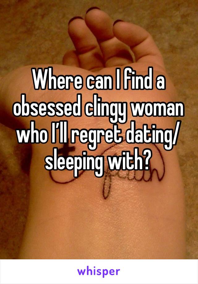 Where can I find a obsessed clingy woman who I’ll regret dating/sleeping with?