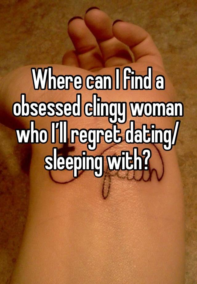 Where can I find a obsessed clingy woman who I’ll regret dating/sleeping with?