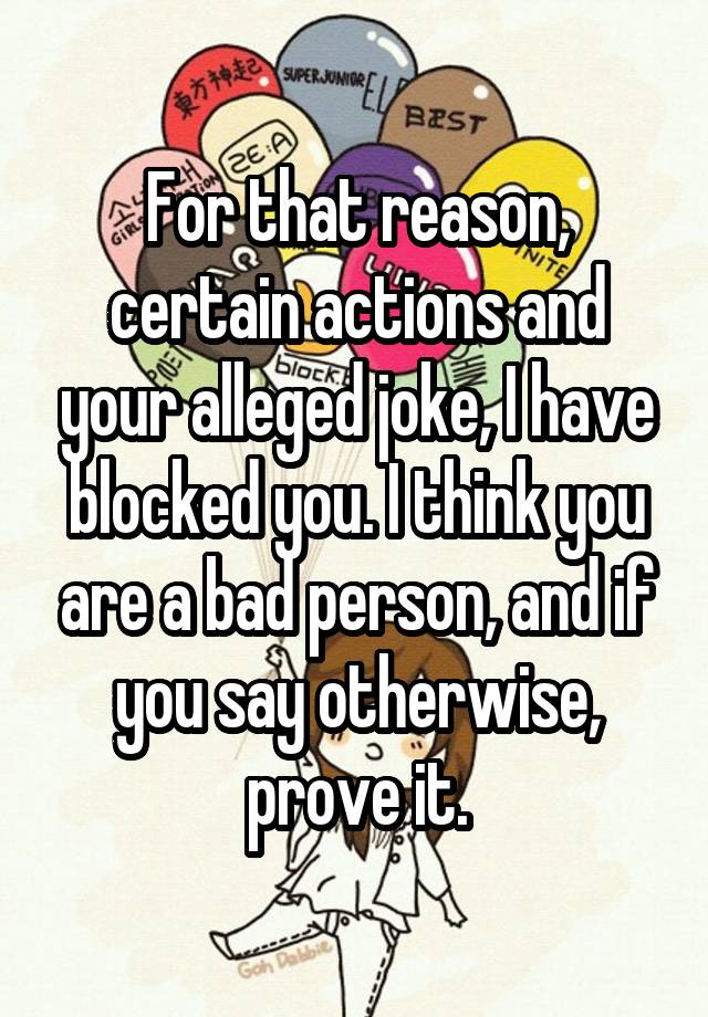 For that reason, certain actions and your alleged joke, I have blocked you. I think you are a bad person, and if you say otherwise, prove it.