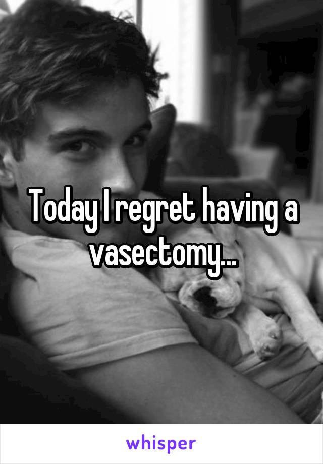 Today I regret having a vasectomy...