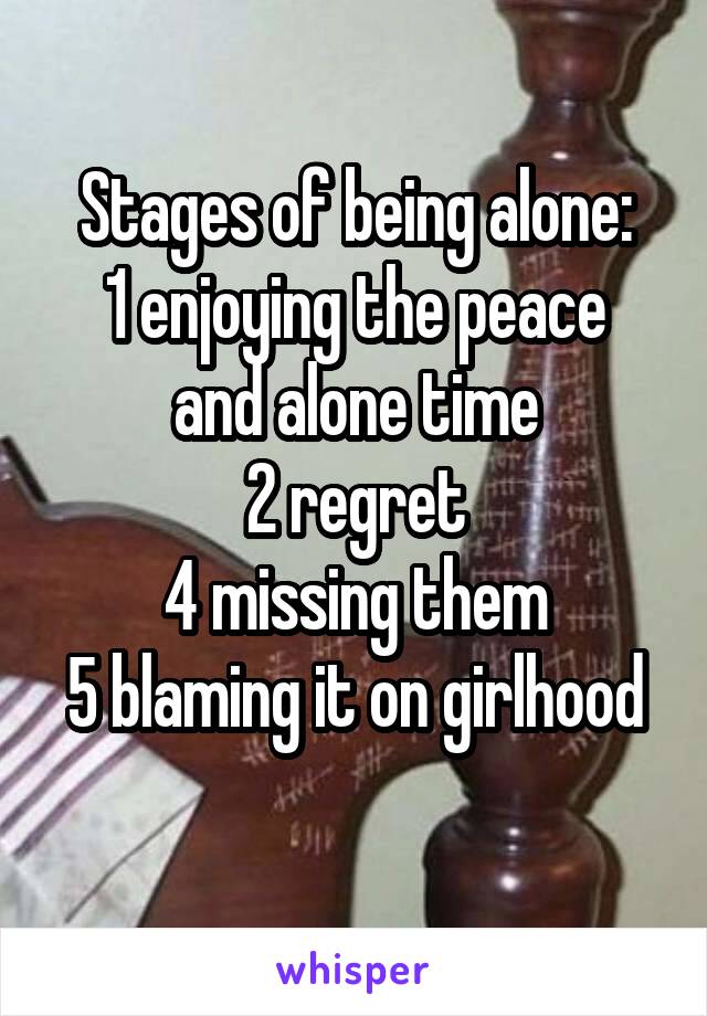 Stages of being alone:
1 enjoying the peace and alone time
2 regret
4 missing them
5 blaming it on girlhood 