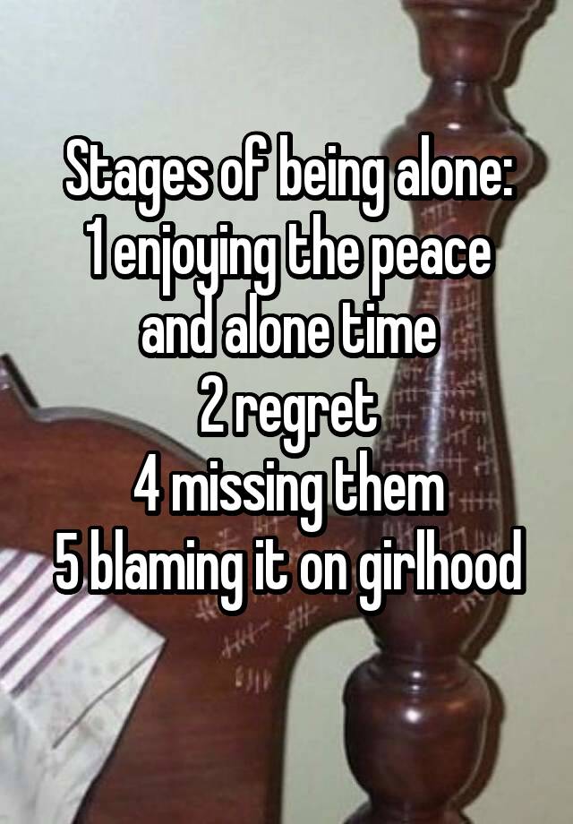 Stages of being alone:
1 enjoying the peace and alone time
2 regret
4 missing them
5 blaming it on girlhood 