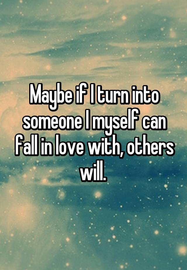 Maybe if I turn into someone I myself can fall in love with, others will. 