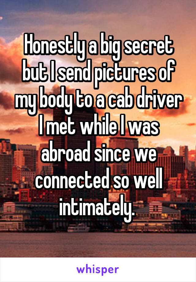 Honestly a big secret but I send pictures of my body to a cab driver I met while I was abroad since we connected so well intimately. 
