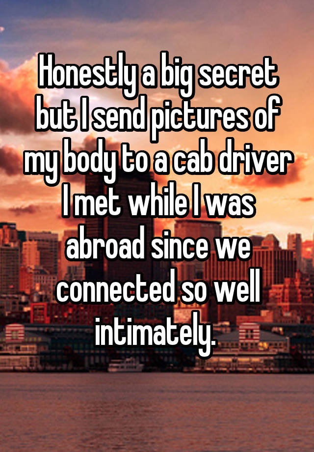 Honestly a big secret but I send pictures of my body to a cab driver I met while I was abroad since we connected so well intimately. 
