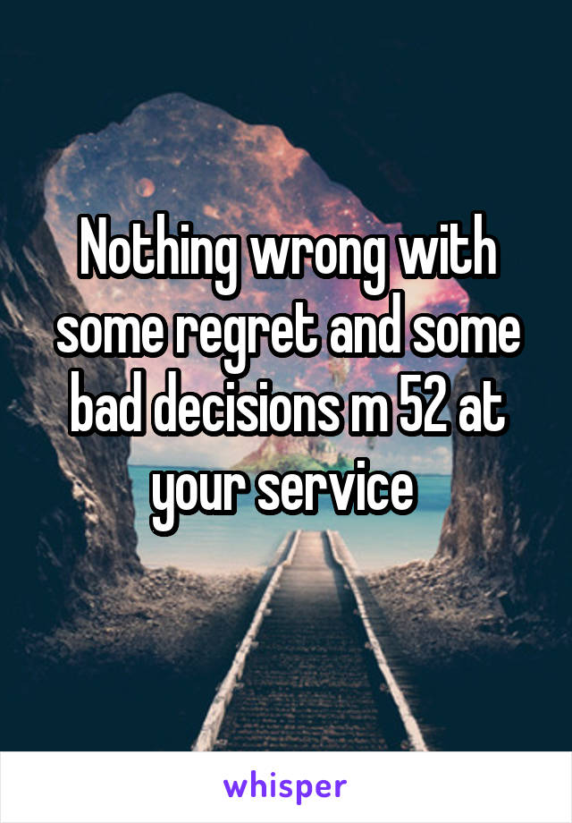 Nothing wrong with some regret and some bad decisions m 52 at your service 
