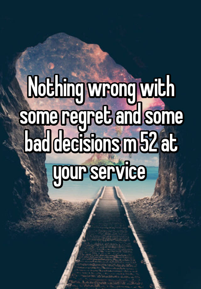 Nothing wrong with some regret and some bad decisions m 52 at your service 
