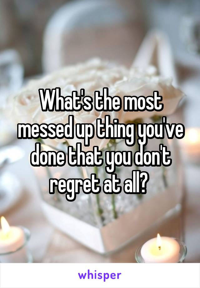 What's the most messed up thing you've done that you don't regret at all? 