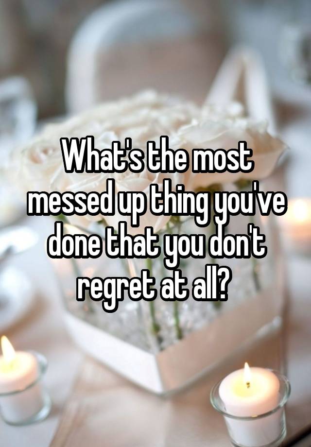 What's the most messed up thing you've done that you don't regret at all? 