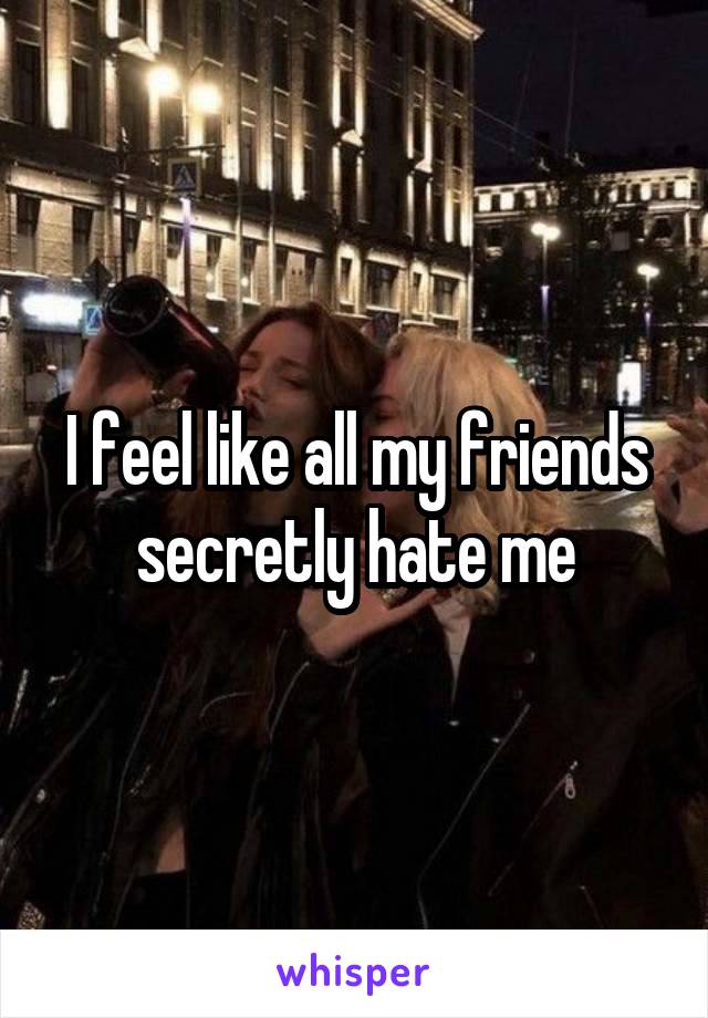 I feel like all my friends secretly hate me