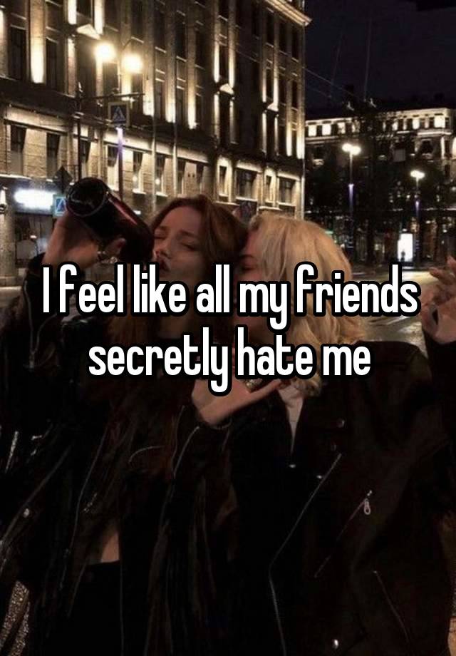 I feel like all my friends secretly hate me