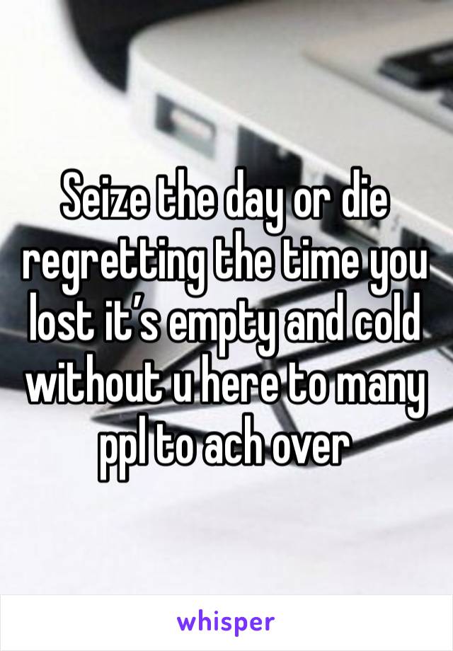 Seize the day or die regretting the time you lost it’s empty and cold without u here to many ppl to ach over 