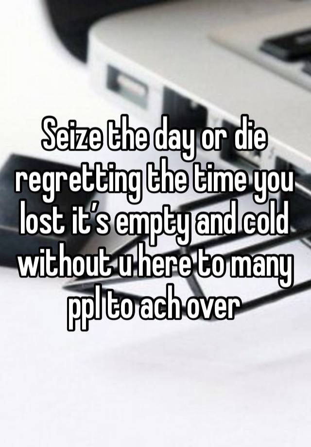 Seize the day or die regretting the time you lost it’s empty and cold without u here to many ppl to ach over 