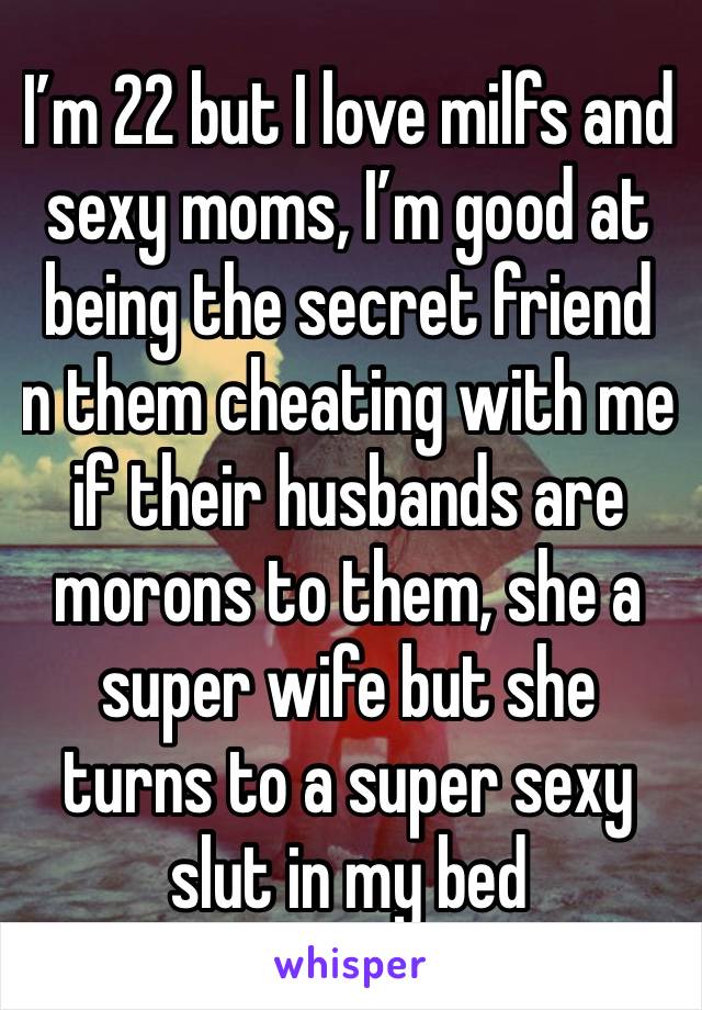 I’m 22 but I love milfs and sexy moms, I’m good at being the secret friend  n them cheating with me if their husbands are morons to them, she a super wife but she turns to a super sexy slut in my bed