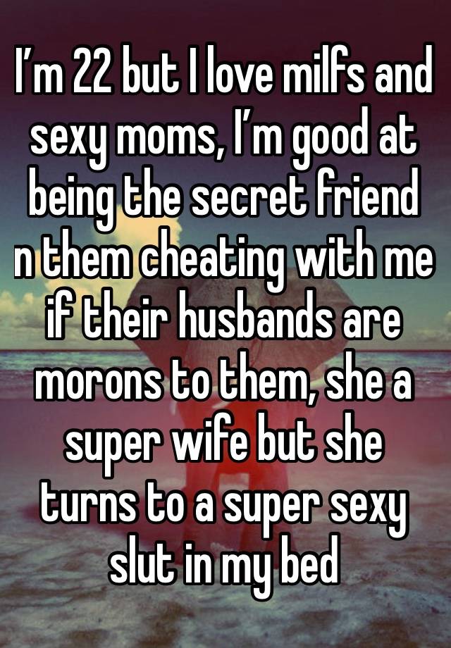 I’m 22 but I love milfs and sexy moms, I’m good at being the secret friend  n them cheating with me if their husbands are morons to them, she a super wife but she turns to a super sexy slut in my bed